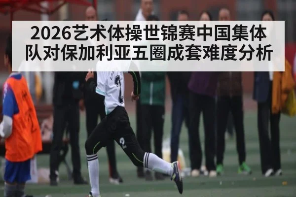 2026艺术体操世锦赛中国集体队对保加利亚五圈成套难度分析 - YABO